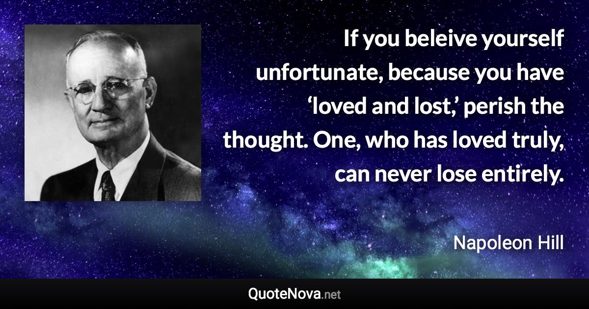 If you beleive yourself unfortunate, because you have ‘loved and lost,’ perish the thought. One, who has loved truly, can never lose entirely. - Napoleon Hill quote