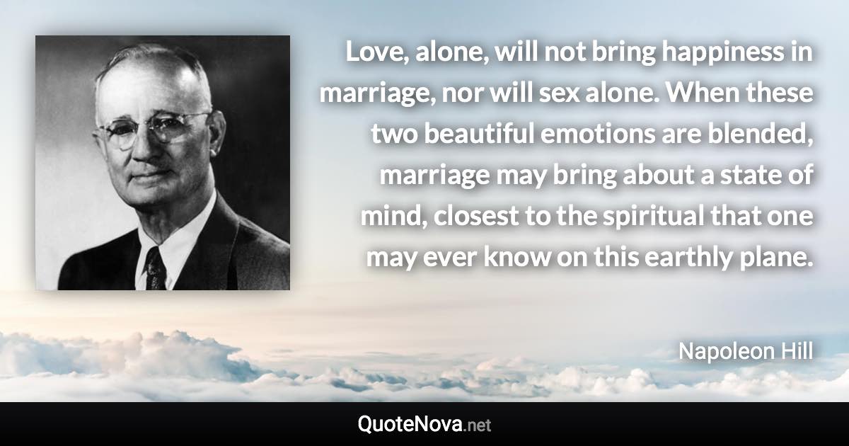Love, alone, will not bring happiness in marriage, nor will sex alone. When these two beautiful emotions are blended, marriage may bring about a state of mind, closest to the spiritual that one may ever know on this earthly plane. - Napoleon Hill quote