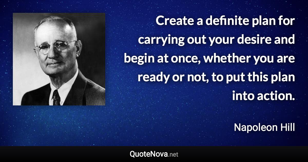 Create a definite plan for carrying out your desire and begin at once, whether you are ready or not, to put this plan into action. - Napoleon Hill quote