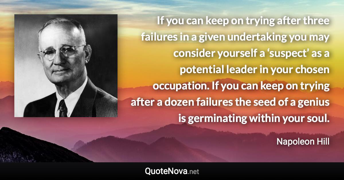 If you can keep on trying after three failures in a given undertaking you may consider yourself a ‘suspect’ as a potential leader in your chosen occupation. If you can keep on trying after a dozen failures the seed of a genius is germinating within your soul. - Napoleon Hill quote