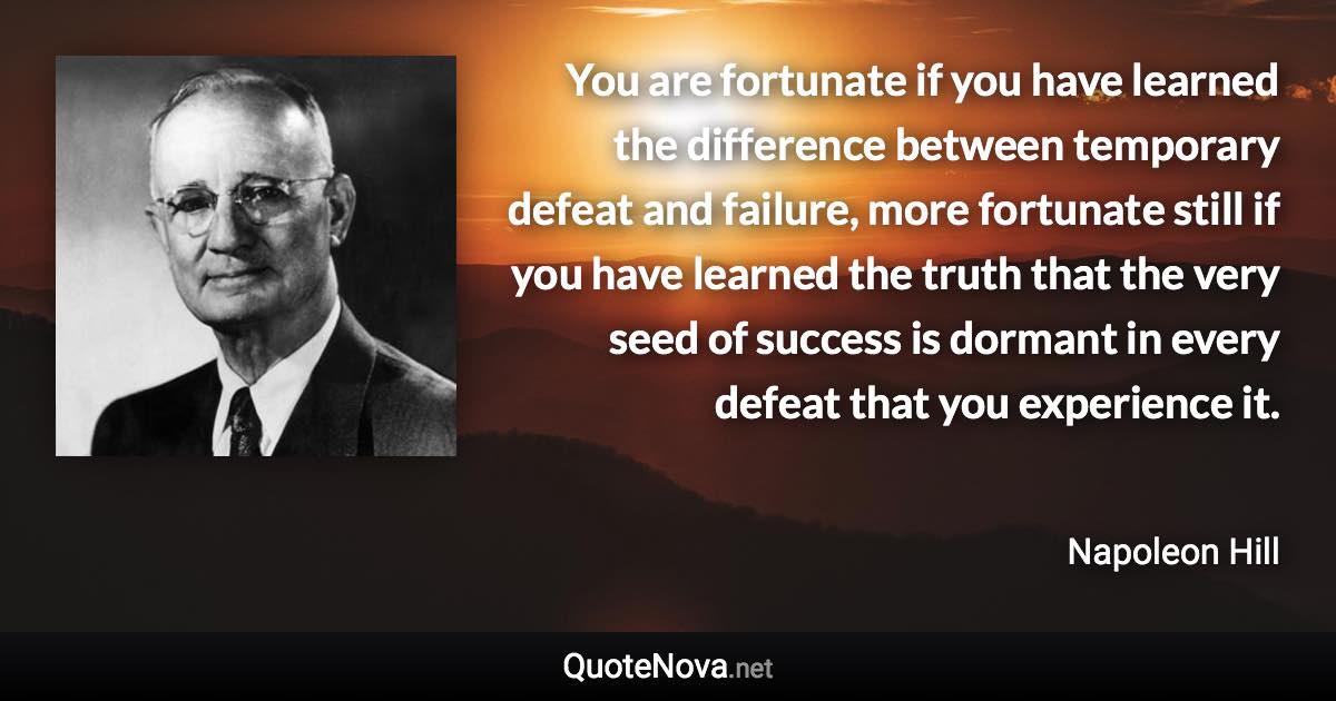 You are fortunate if you have learned the difference between temporary defeat and failure, more fortunate still if you have learned the truth that the very seed of success is dormant in every defeat that you experience it. - Napoleon Hill quote