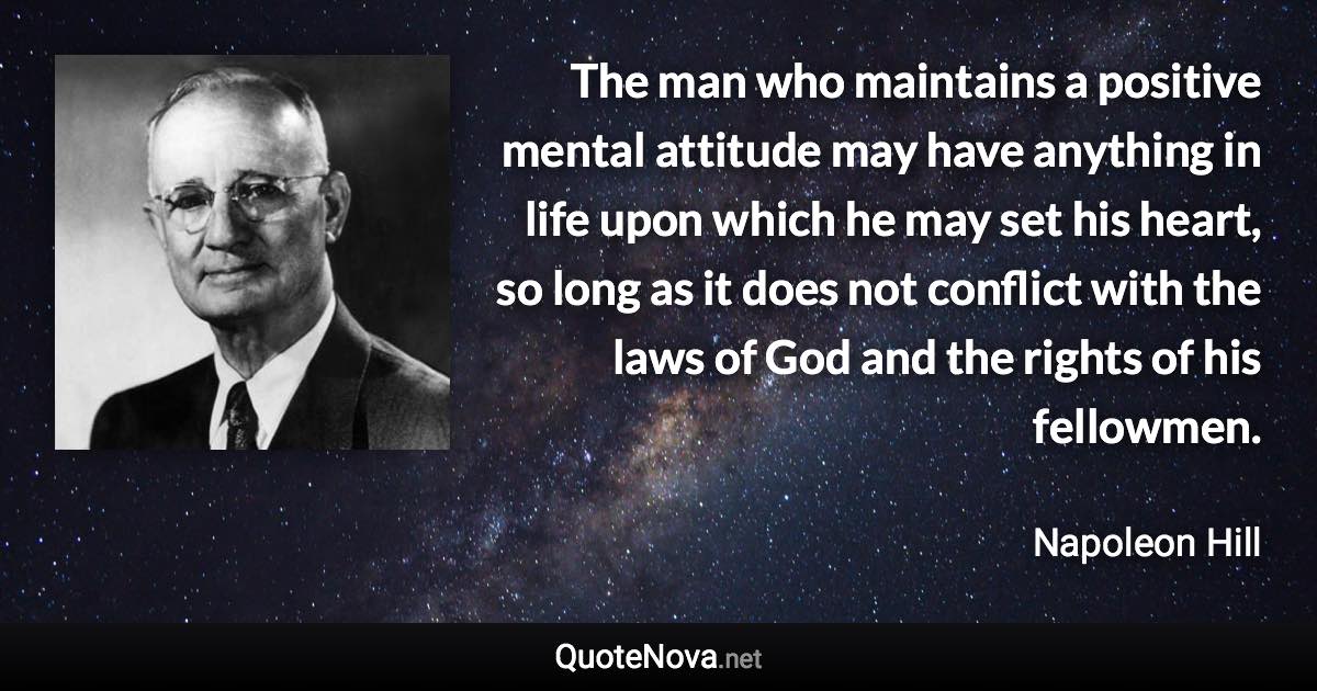 The man who maintains a positive mental attitude may have anything in life upon which he may set his heart, so long as it does not conflict with the laws of God and the rights of his fellowmen. - Napoleon Hill quote