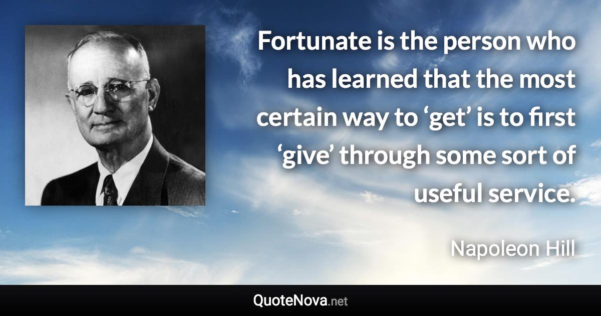 Fortunate is the person who has learned that the most certain way to ‘get’ is to first ‘give’ through some sort of useful service. - Napoleon Hill quote