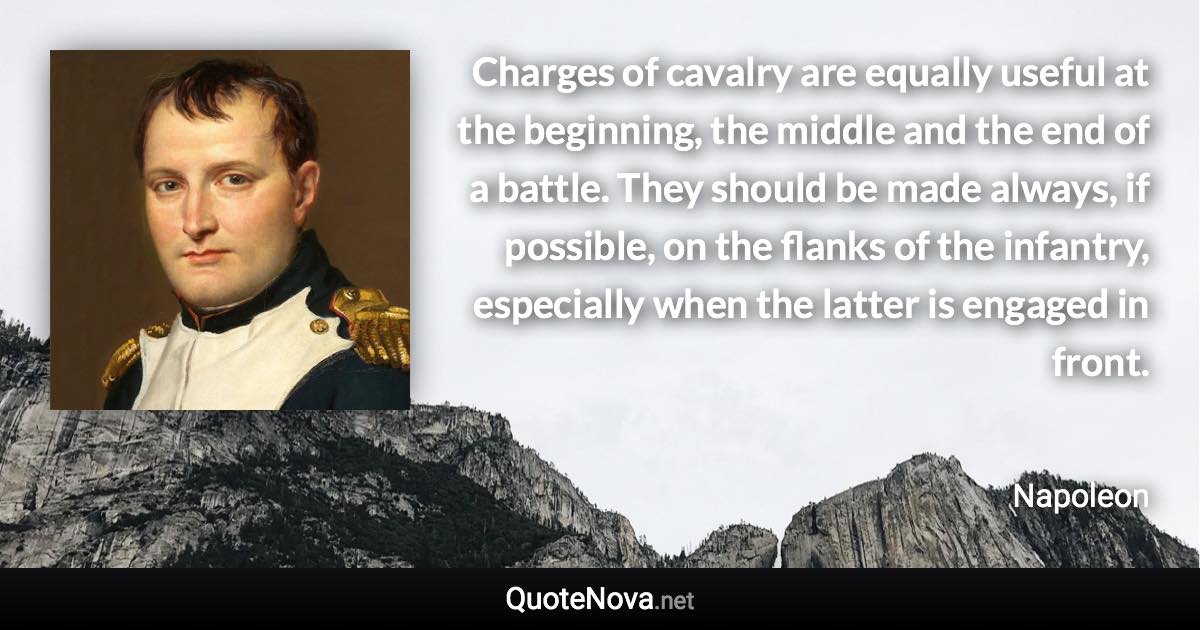 Charges of cavalry are equally useful at the beginning, the middle and the end of a battle. They should be made always, if possible, on the flanks of the infantry, especially when the latter is engaged in front. - Napoleon quote