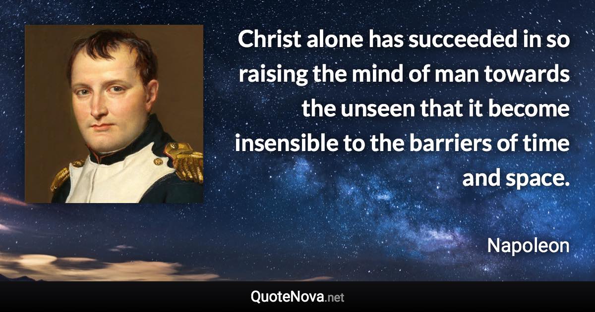 Christ alone has succeeded in so raising the mind of man towards the unseen that it become insensible to the barriers of time and space. - Napoleon quote