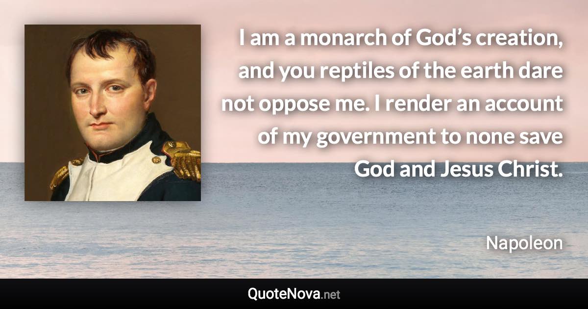 I am a monarch of God’s creation, and you reptiles of the earth dare not oppose me. I render an account of my government to none save God and Jesus Christ. - Napoleon quote