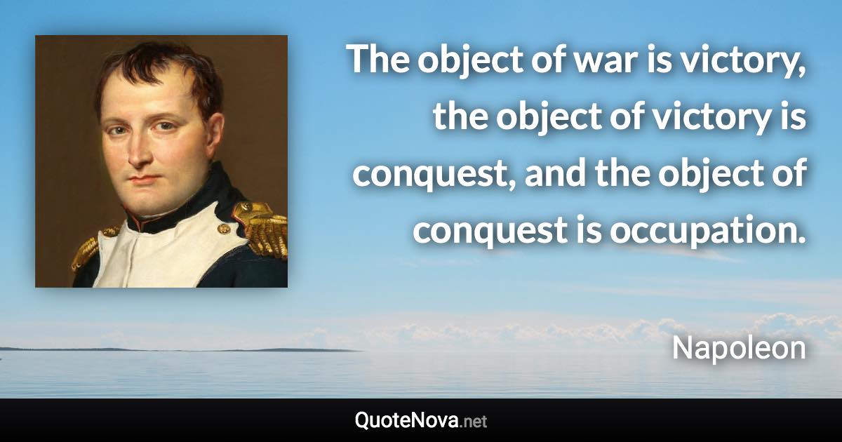 The object of war is victory, the object of victory is conquest, and the object of conquest is occupation. - Napoleon quote