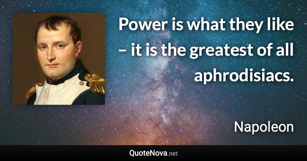 Power is what they like – it is the greatest of all aphrodisiacs. - Napoleon quote