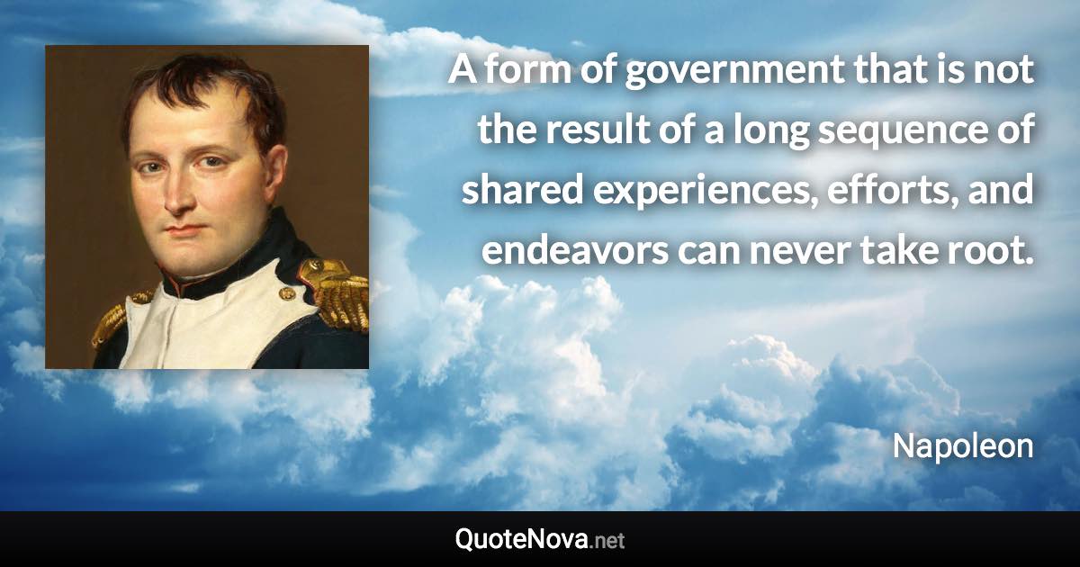 A form of government that is not the result of a long sequence of shared experiences, efforts, and endeavors can never take root. - Napoleon quote