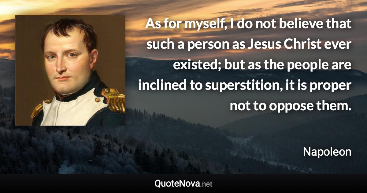 As for myself, I do not believe that such a person as Jesus Christ ever existed; but as the people are inclined to superstition, it is proper not to oppose them. - Napoleon quote