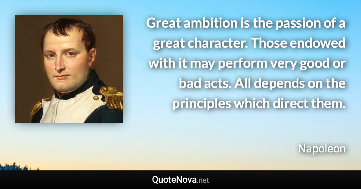 Great ambition is the passion of a great character. Those endowed with it may perform very good or bad acts. All depends on the principles which direct them. - Napoleon quote