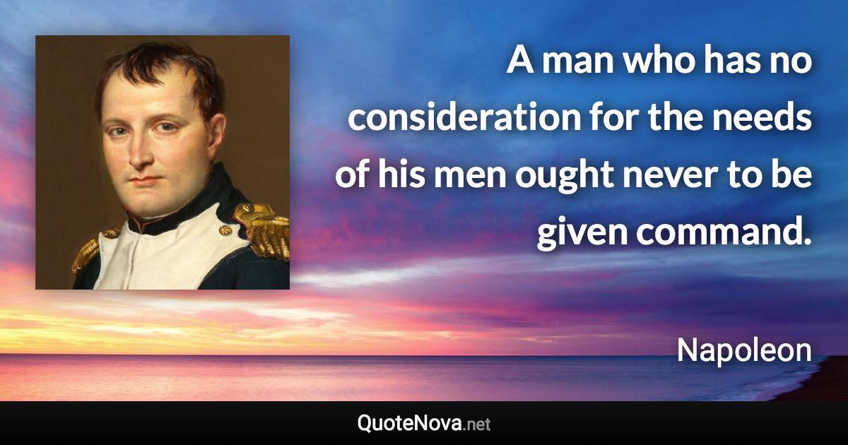 A man who has no consideration for the needs of his men ought never to be given command. - Napoleon quote