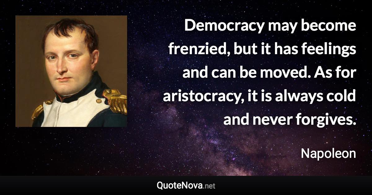 Democracy may become frenzied, but it has feelings and can be moved. As for aristocracy, it is always cold and never forgives. - Napoleon quote