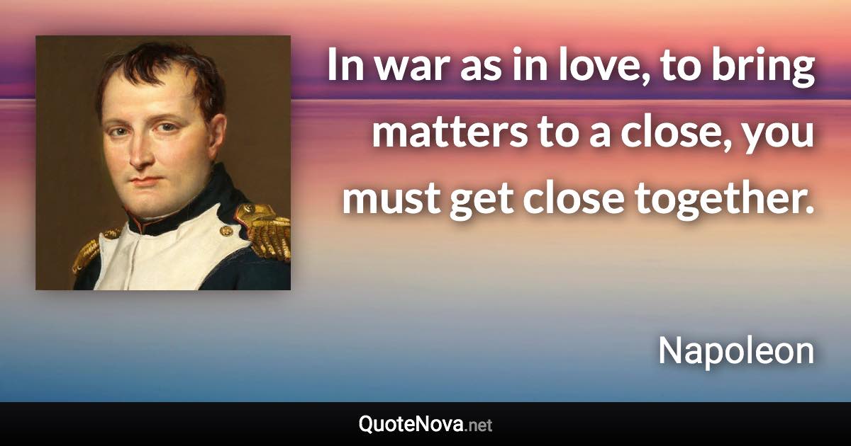 In war as in love, to bring matters to a close, you must get close together. - Napoleon quote