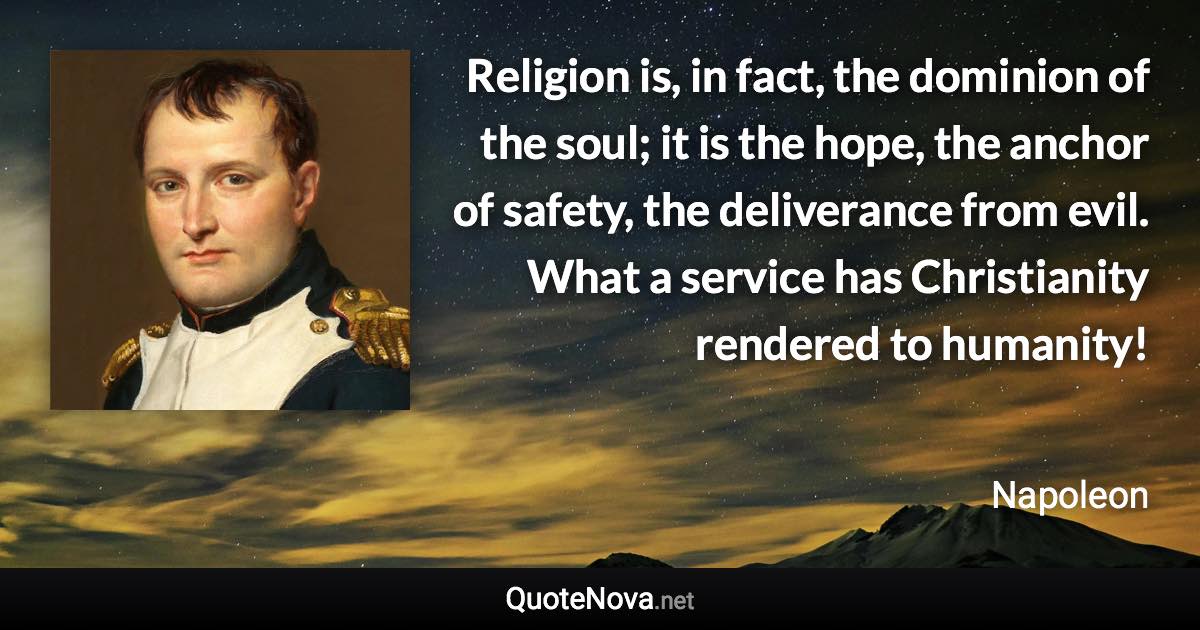 Religion is, in fact, the dominion of the soul; it is the hope, the anchor of safety, the deliverance from evil. What a service has Christianity rendered to humanity! - Napoleon quote