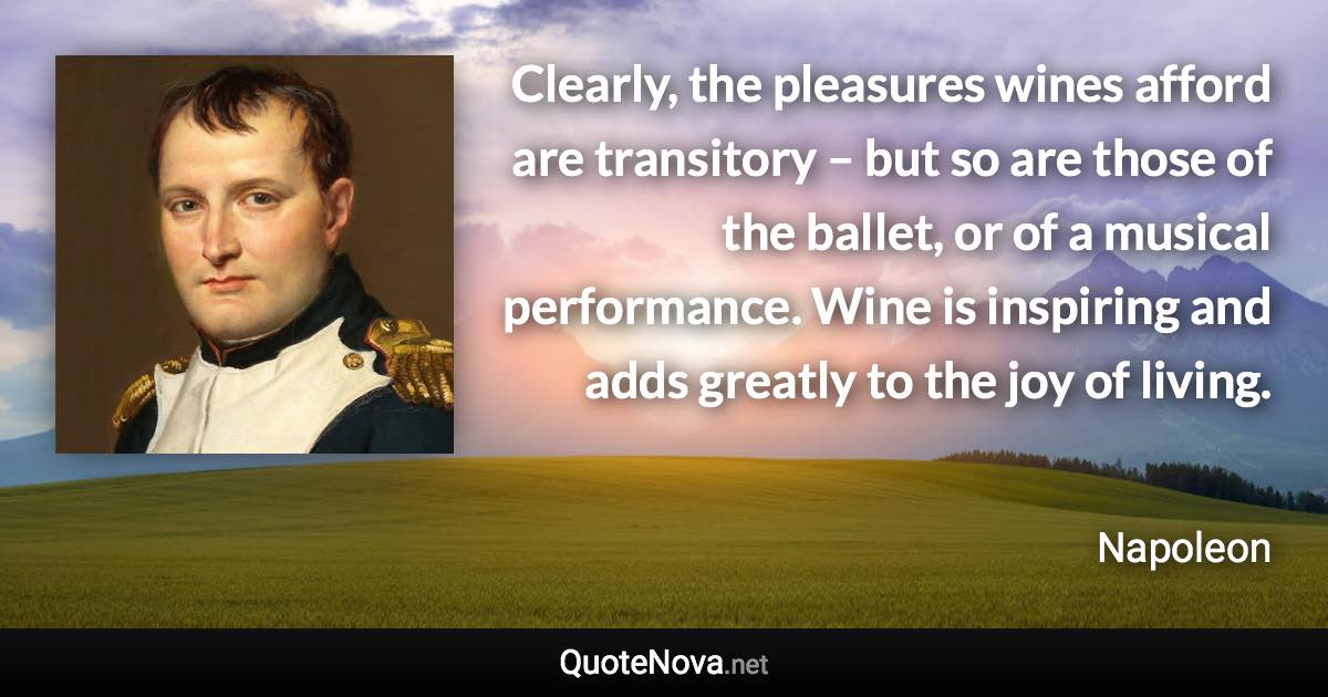 Clearly, the pleasures wines afford are transitory – but so are those of the ballet, or of a musical performance. Wine is inspiring and adds greatly to the joy of living. - Napoleon quote