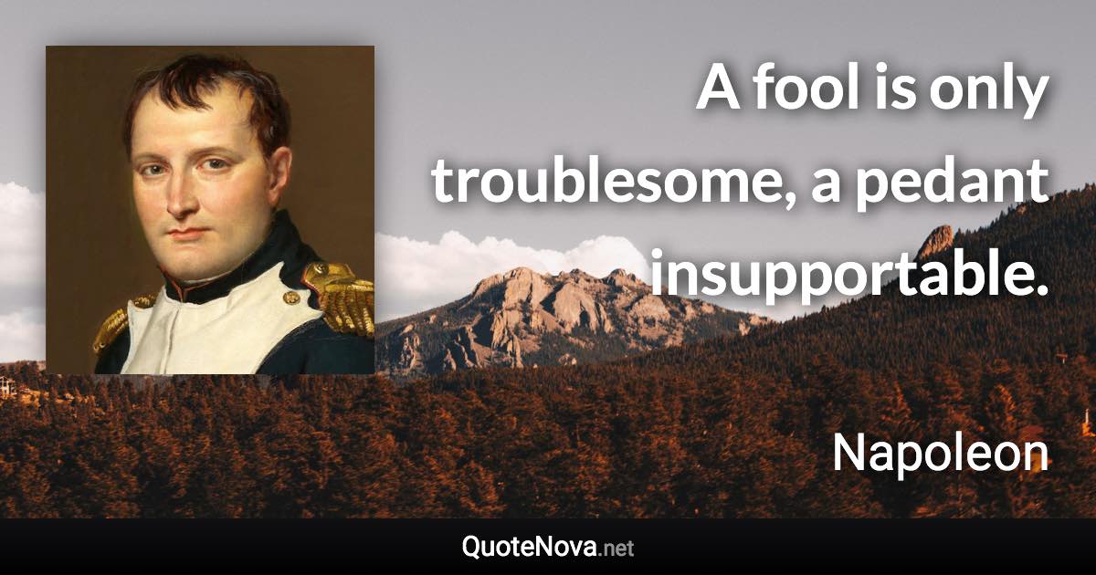 A fool is only troublesome, a pedant insupportable. - Napoleon quote