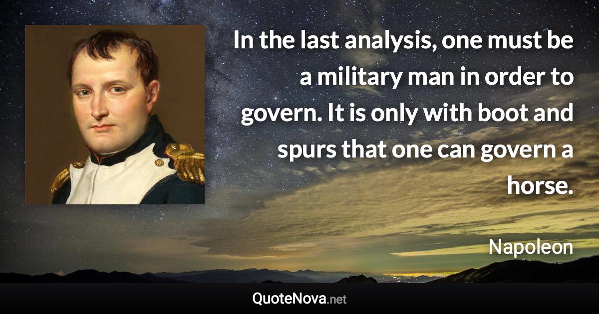 In the last analysis, one must be a military man in order to govern. It is only with boot and spurs that one can govern a horse. - Napoleon quote