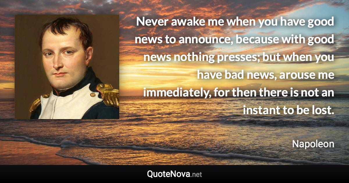 Never awake me when you have good news to announce, because with good news nothing presses; but when you have bad news, arouse me immediately, for then there is not an instant to be lost. - Napoleon quote