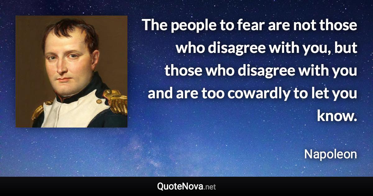 The people to fear are not those who disagree with you, but those who disagree with you and are too cowardly to let you know. - Napoleon quote