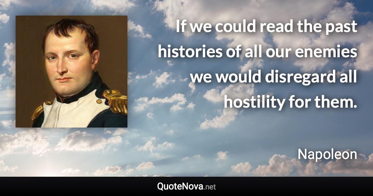 If we could read the past histories of all our enemies we would disregard all hostility for them. - Napoleon quote