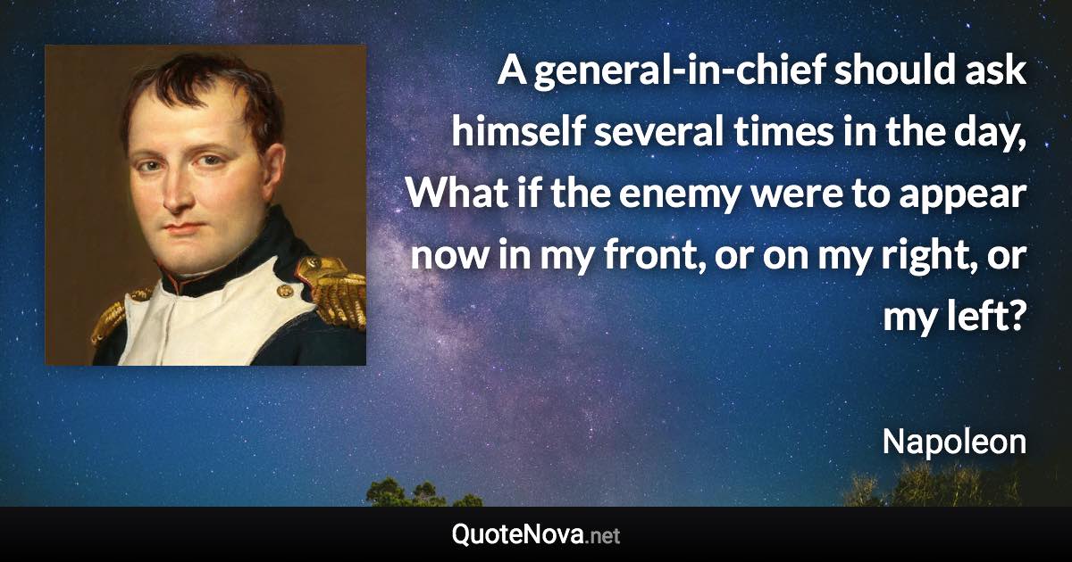 A general-in-chief should ask himself several times in the day, What if the enemy were to appear now in my front, or on my right, or my left? - Napoleon quote