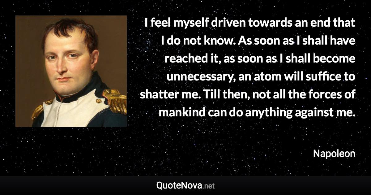 I feel myself driven towards an end that I do not know. As soon as I shall have reached it, as soon as I shall become unnecessary, an atom will suffice to shatter me. Till then, not all the forces of mankind can do anything against me. - Napoleon quote