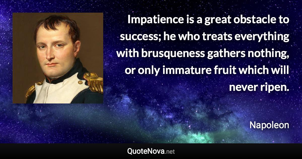 Impatience is a great obstacle to success; he who treats everything with brusqueness gathers nothing, or only immature fruit which will never ripen. - Napoleon quote