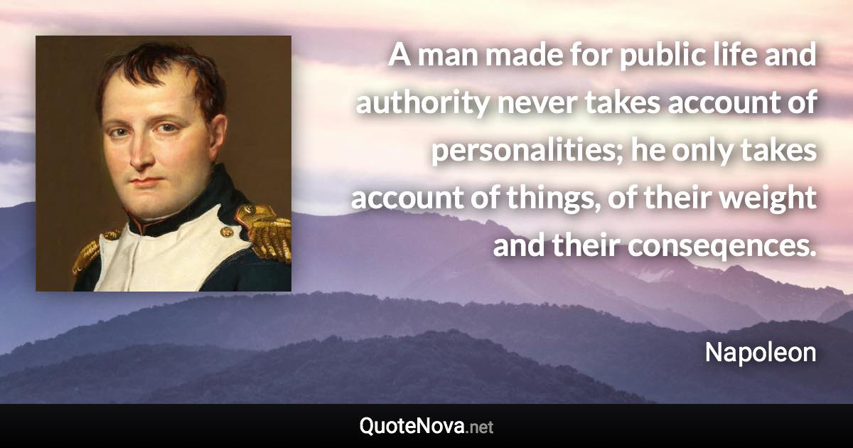 A man made for public life and authority never takes account of personalities; he only takes account of things, of their weight and their conseqences. - Napoleon quote