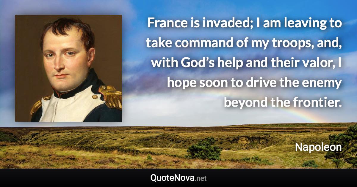 France is invaded; I am leaving to take command of my troops, and, with God’s help and their valor, I hope soon to drive the enemy beyond the frontier. - Napoleon quote