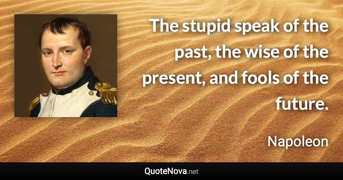 The stupid speak of the past, the wise of the present, and fools of the future. - Napoleon quote