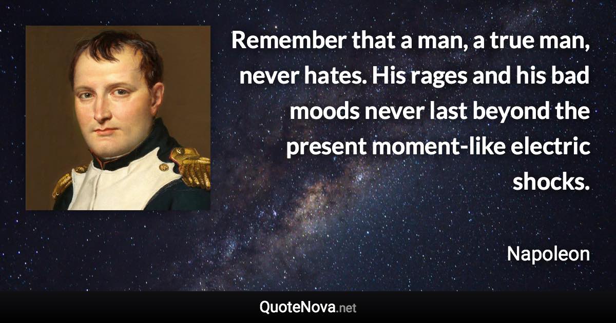 Remember that a man, a true man, never hates. His rages and his bad moods never last beyond the present moment-like electric shocks. - Napoleon quote