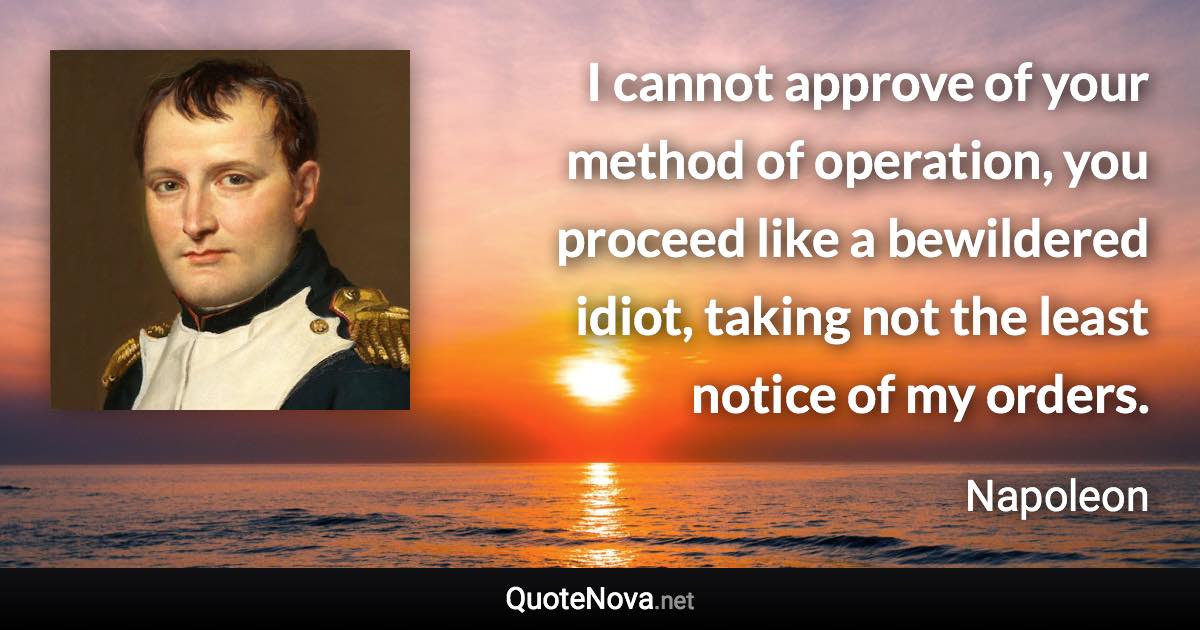 I cannot approve of your method of operation, you proceed like a bewildered idiot, taking not the least notice of my orders. - Napoleon quote