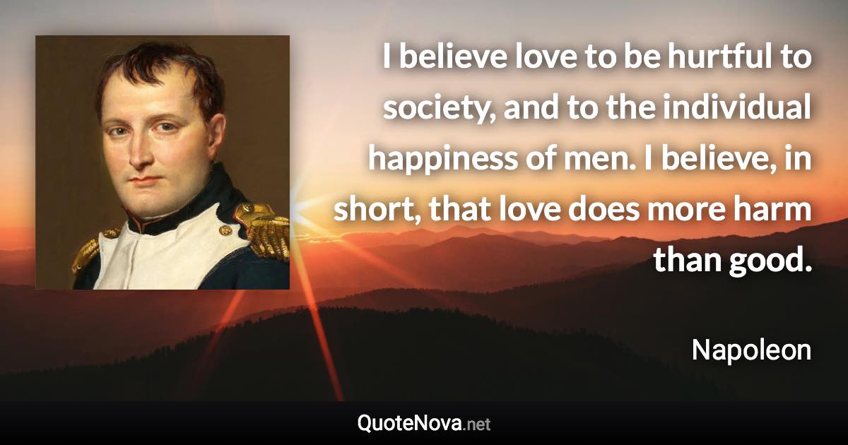 I believe love to be hurtful to society, and to the individual happiness of men. I believe, in short, that love does more harm than good. - Napoleon quote