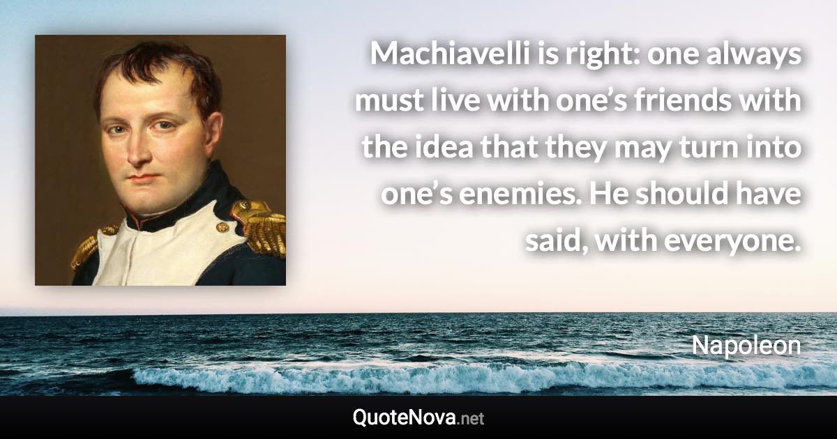 Machiavelli is right: one always must live with one’s friends with the idea that they may turn into one’s enemies. He should have said, with everyone. - Napoleon quote