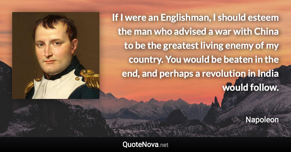 If I were an Englishman, I should esteem the man who advised a war with China to be the greatest living enemy of my country. You would be beaten in the end, and perhaps a revolution in India would follow. - Napoleon quote