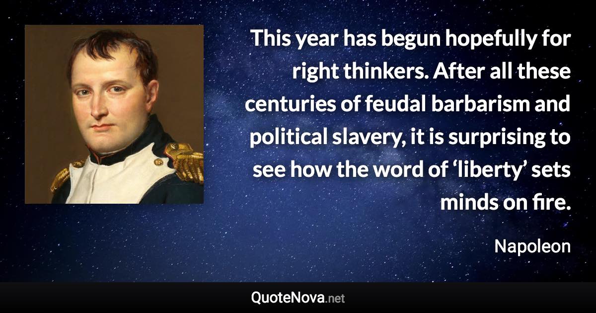 This year has begun hopefully for right thinkers. After all these centuries of feudal barbarism and political slavery, it is surprising to see how the word of ‘liberty’ sets minds on fire. - Napoleon quote