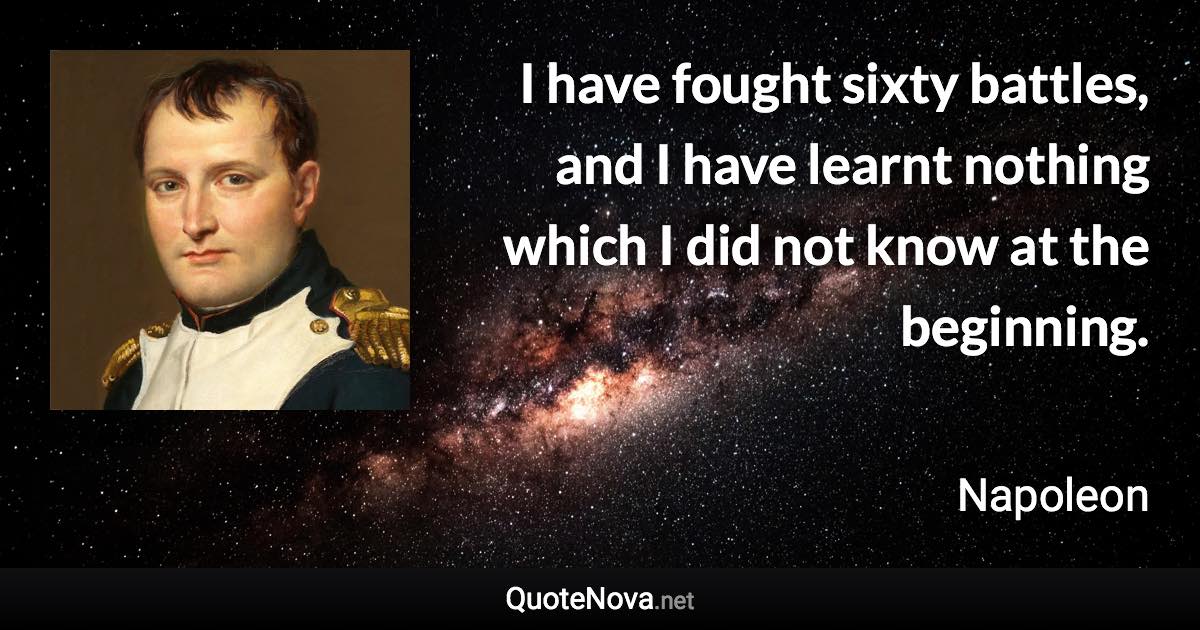 I have fought sixty battles, and I have learnt nothing which I did not know at the beginning. - Napoleon quote