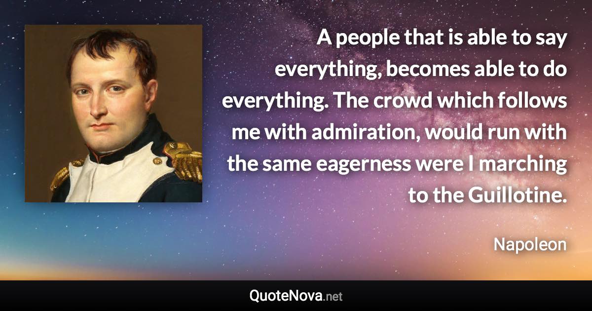 A people that is able to say everything, becomes able to do everything. The crowd which follows me with admiration, would run with the same eagerness were I marching to the Guillotine. - Napoleon quote