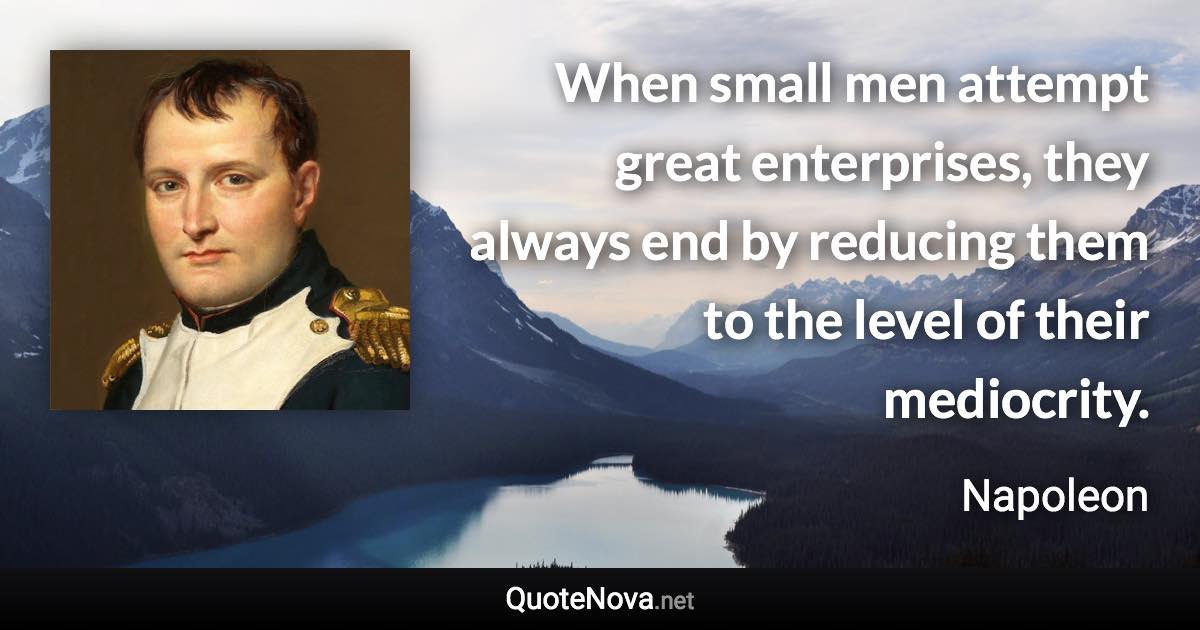 When small men attempt great enterprises, they always end by reducing them to the level of their mediocrity. - Napoleon quote