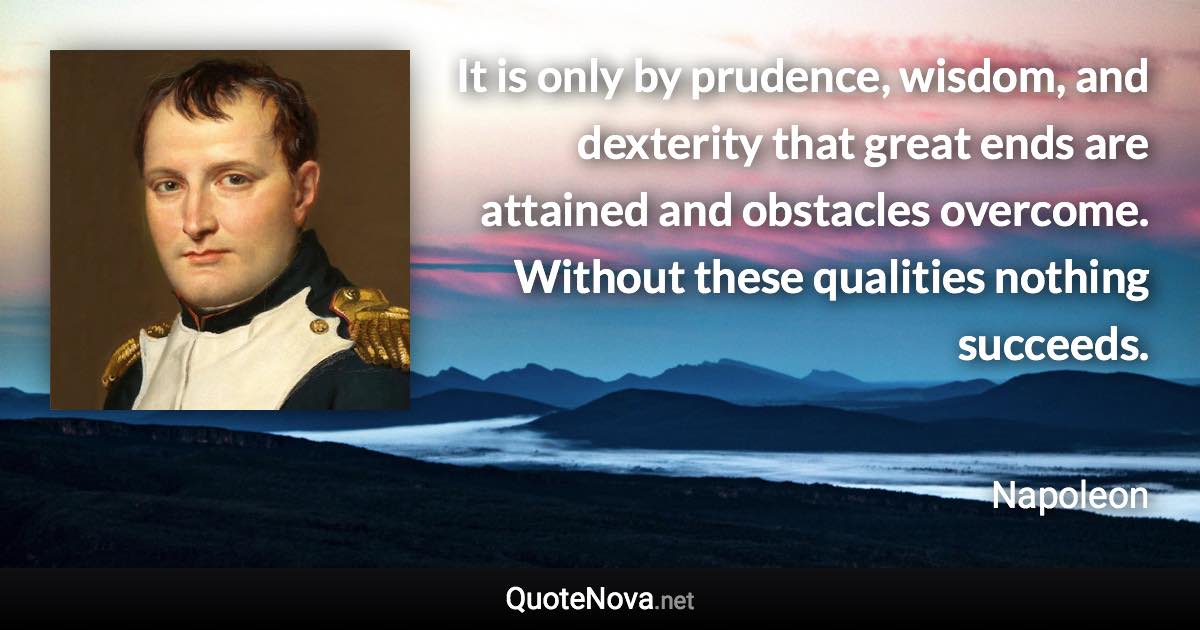 It is only by prudence, wisdom, and dexterity that great ends are attained and obstacles overcome. Without these qualities nothing succeeds. - Napoleon quote