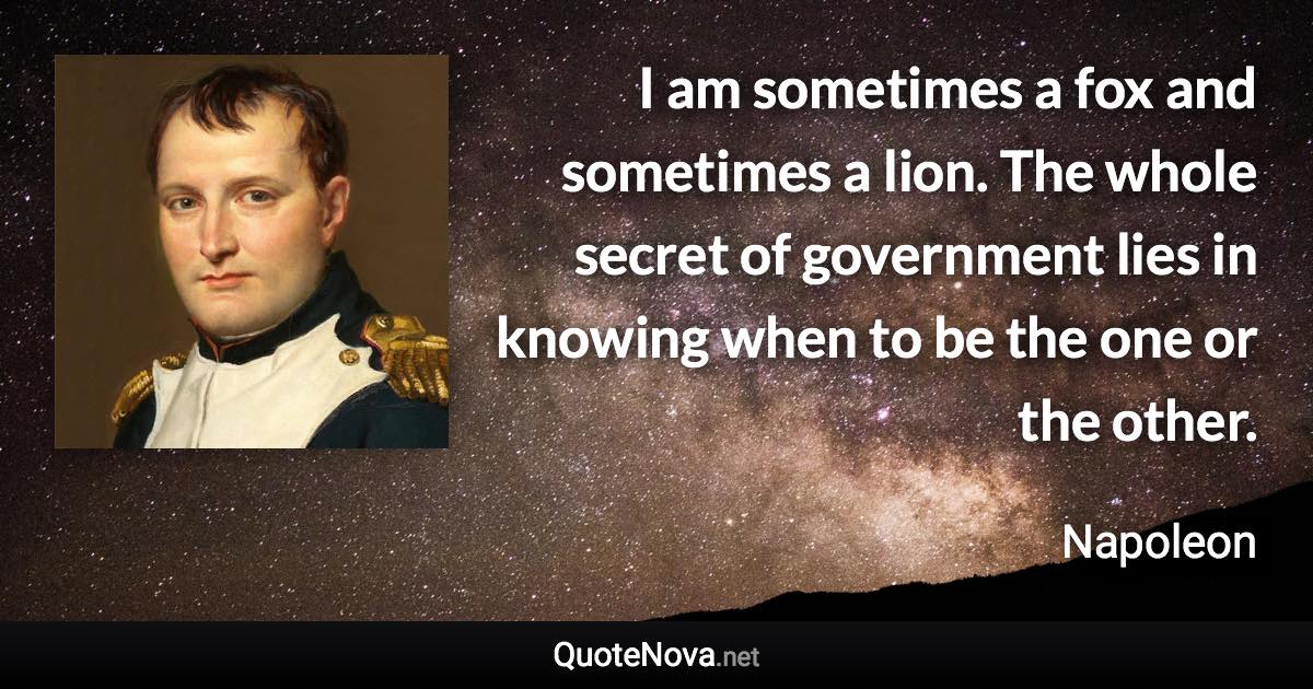 I am sometimes a fox and sometimes a lion. The whole secret of government lies in knowing when to be the one or the other. - Napoleon quote