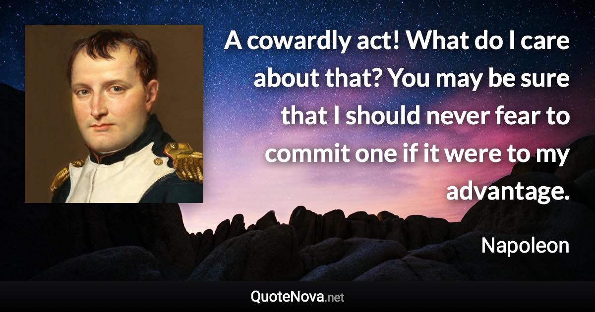 A cowardly act! What do I care about that? You may be sure that I should never fear to commit one if it were to my advantage. - Napoleon quote