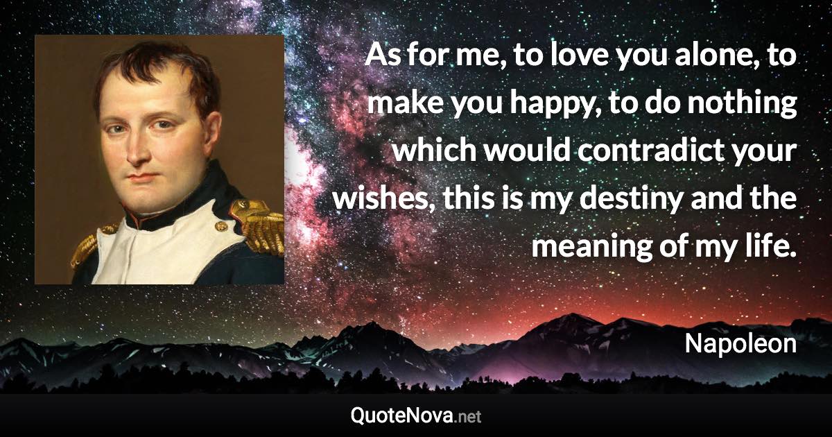 As for me, to love you alone, to make you happy, to do nothing which would contradict your wishes, this is my destiny and the meaning of my life. - Napoleon quote