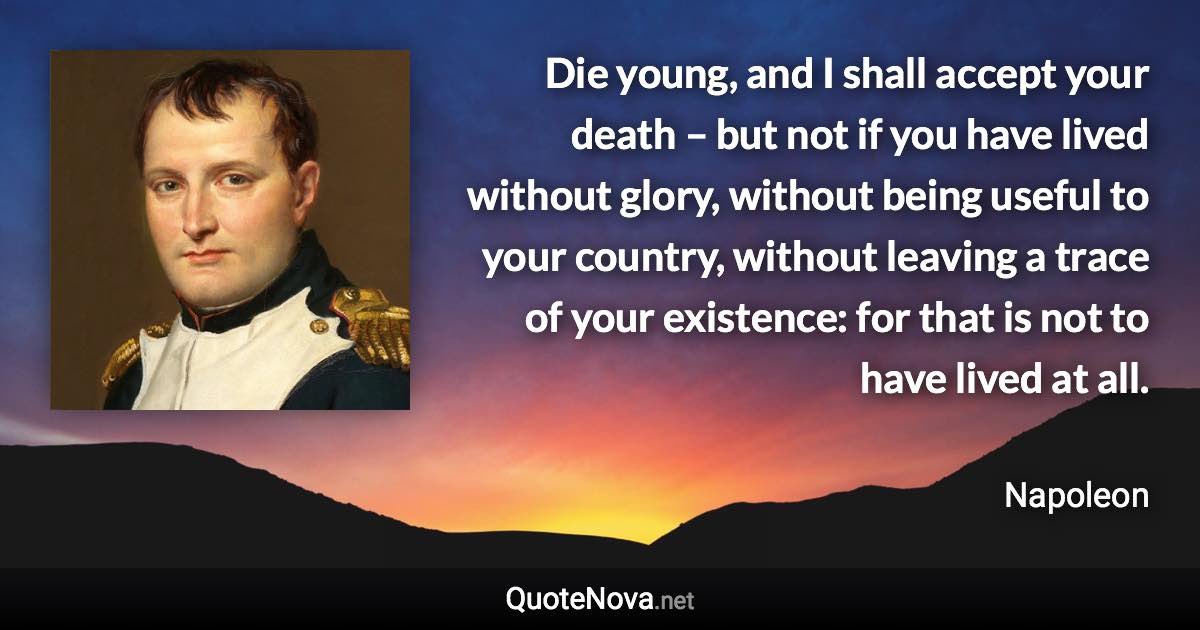 Die young, and I shall accept your death – but not if you have lived without glory, without being useful to your country, without leaving a trace of your existence: for that is not to have lived at all. - Napoleon quote