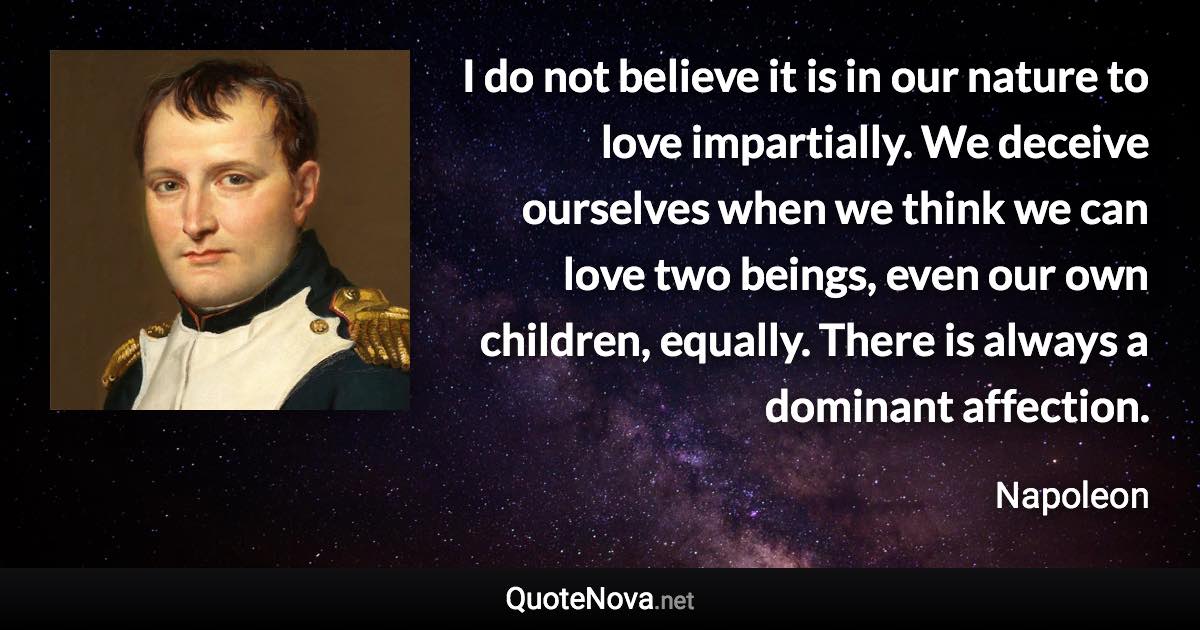 I do not believe it is in our nature to love impartially. We deceive ourselves when we think we can love two beings, even our own children, equally. There is always a dominant affection. - Napoleon quote