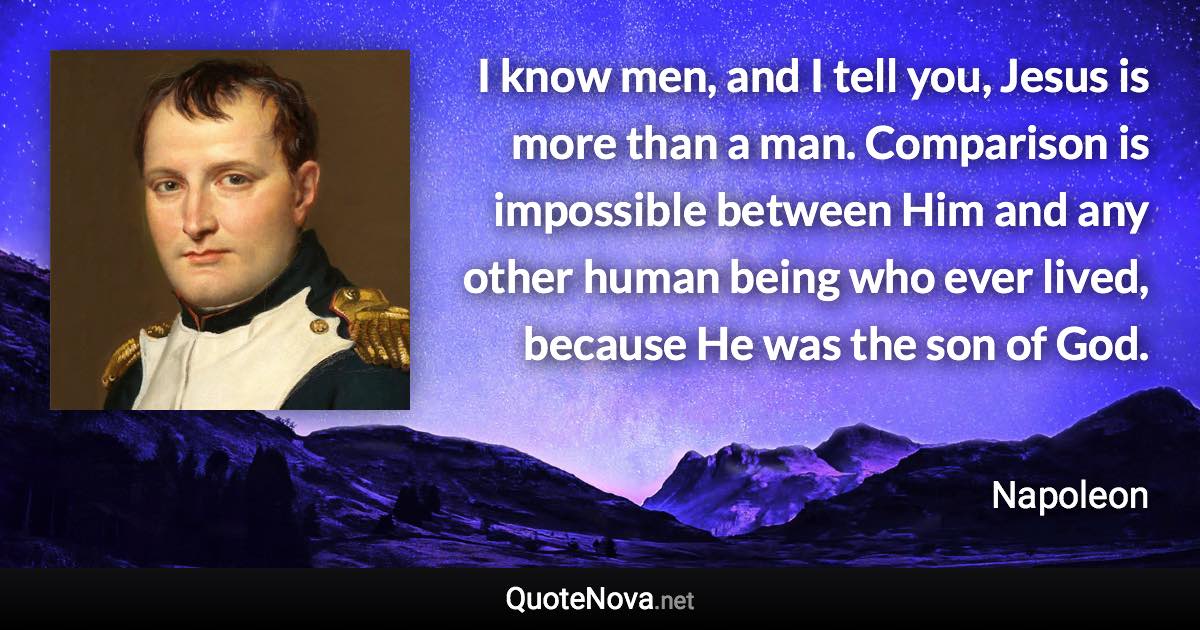 I know men, and I tell you, Jesus is more than a man. Comparison is impossible between Him and any other human being who ever lived, because He was the son of God. - Napoleon quote