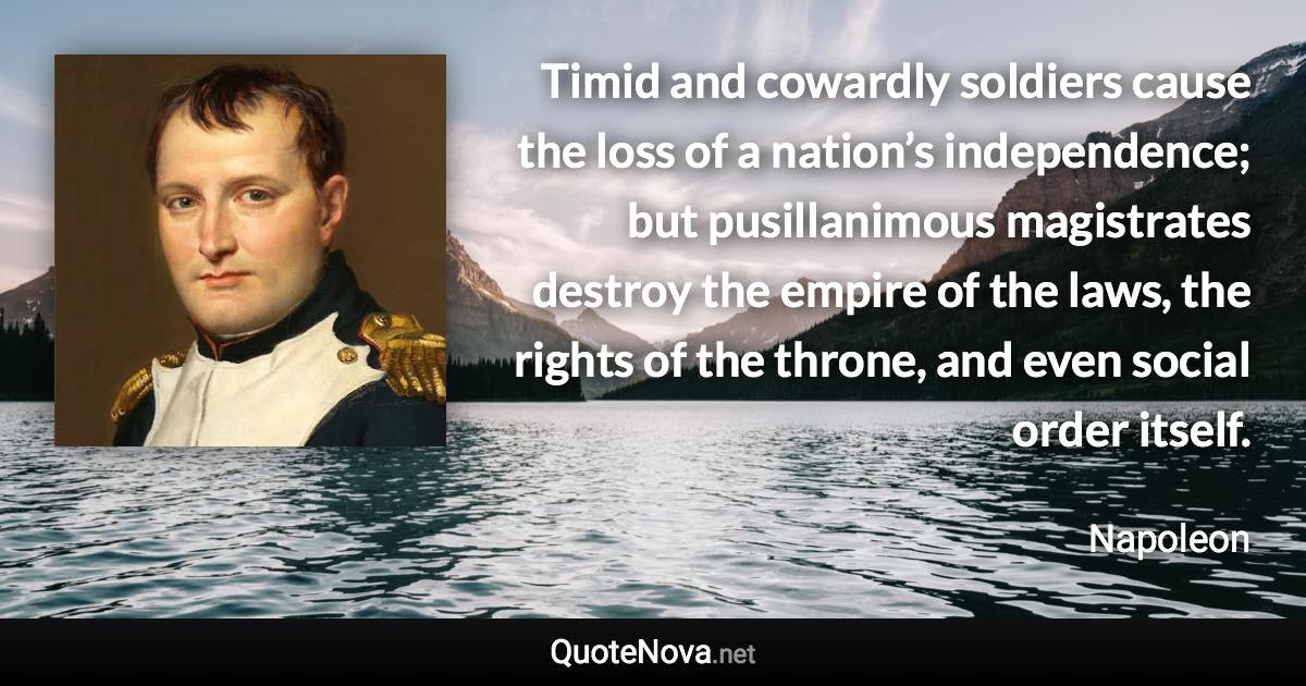 Timid and cowardly soldiers cause the loss of a nation’s independence; but pusillanimous magistrates destroy the empire of the laws, the rights of the throne, and even social order itself. - Napoleon quote