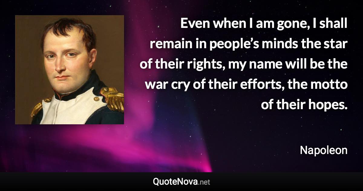 Even when I am gone, I shall remain in people’s minds the star of their rights, my name will be the war cry of their efforts, the motto of their hopes. - Napoleon quote