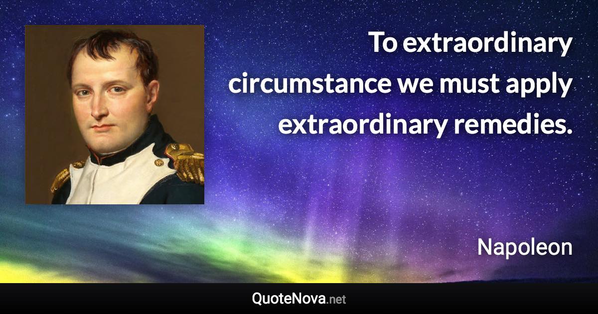 To extraordinary circumstance we must apply extraordinary remedies. - Napoleon quote